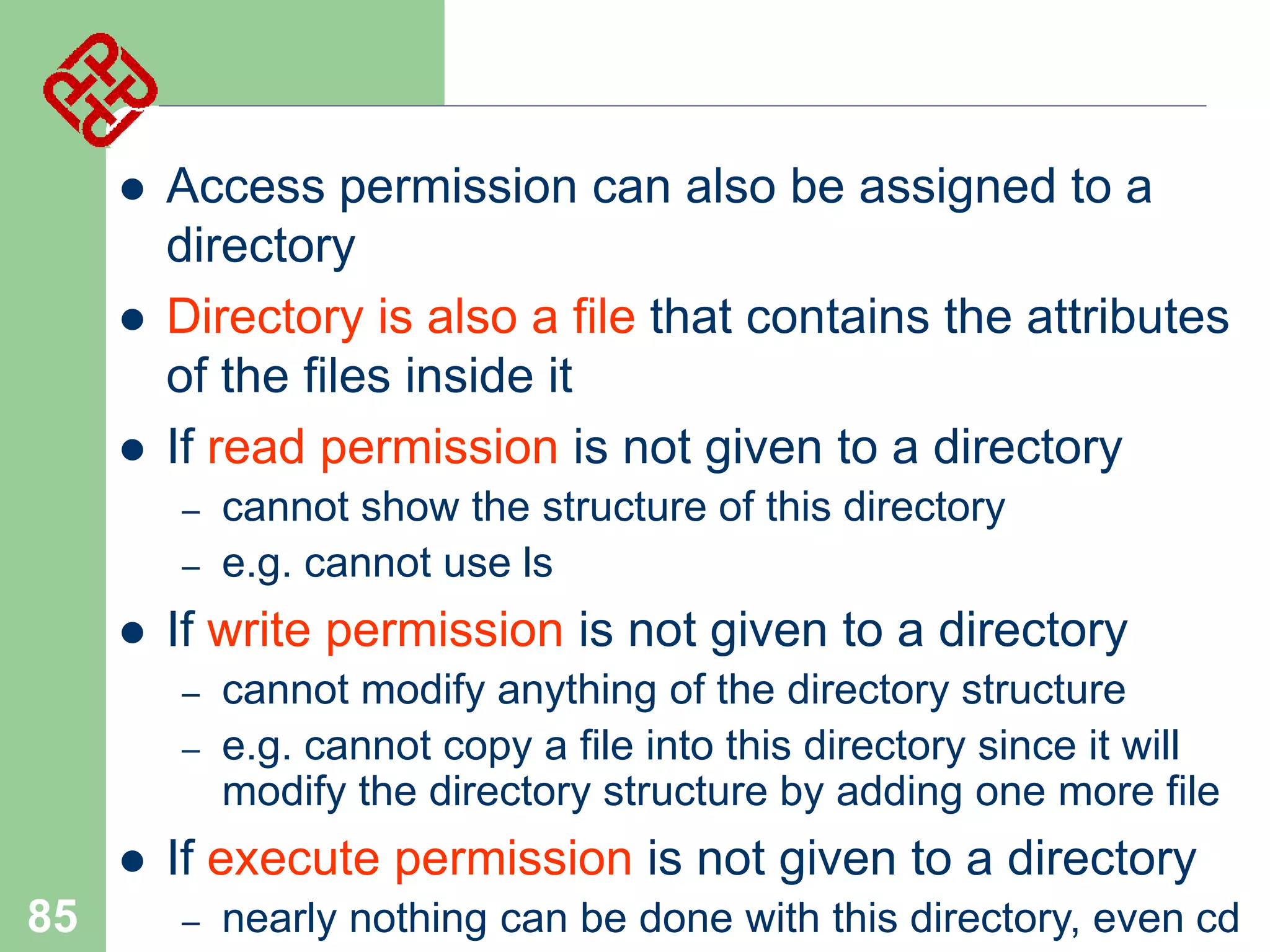 



Access permission can also be assigned to a
directory
Directory is also a file that contains the attributes
of the files inside it
If read permission is not given to a directory
–

–



If write permission is not given to a directory
–
–



85

cannot show the structure of this directory
e.g. cannot use ls
cannot modify anything of the directory structure
e.g. cannot copy a file into this directory since it will
modify the directory structure by adding one more file

If execute permission is not given to a directory
–

nearly nothing can be done with this directory, even cd

 