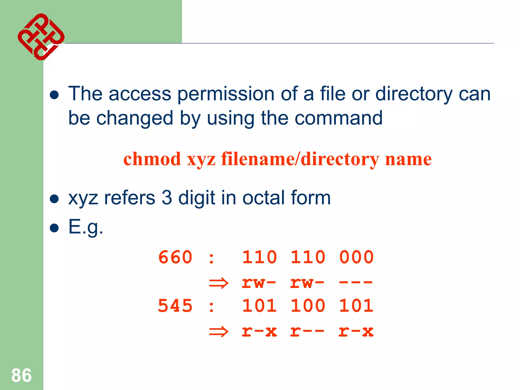 

The access permission of a file or directory can
be changed by using the command
chmod xyz filename/directory name





86

xyz refers 3 digit in octal form
E.g.
660 : 110 110
 rw- rw545 : 101 100
 r-x r--

000
--101
r-x

 
