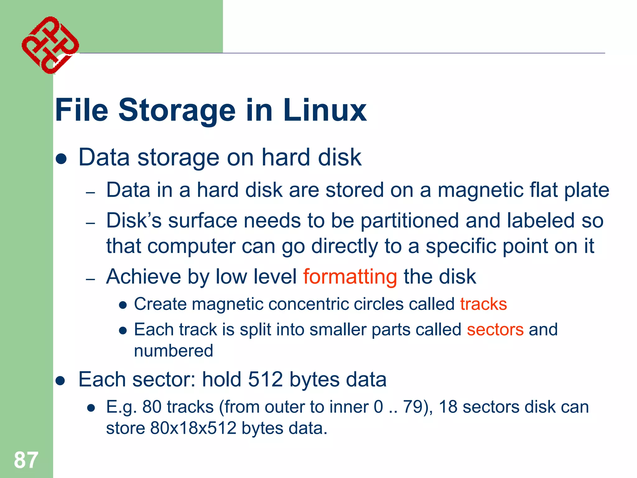 File Storage in Linux


Data storage on hard disk
–
–

–

Data in a hard disk are stored on a magnetic flat plate
Disk’s surface needs to be partitioned and labeled so
that computer can go directly to a specific point on it
Achieve by low level formatting the disk





Each sector: hold 512 bytes data


87

Create magnetic concentric circles called tracks
Each track is split into smaller parts called sectors and
numbered

E.g. 80 tracks (from outer to inner 0 .. 79), 18 sectors disk can
store 80x18x512 bytes data.

 