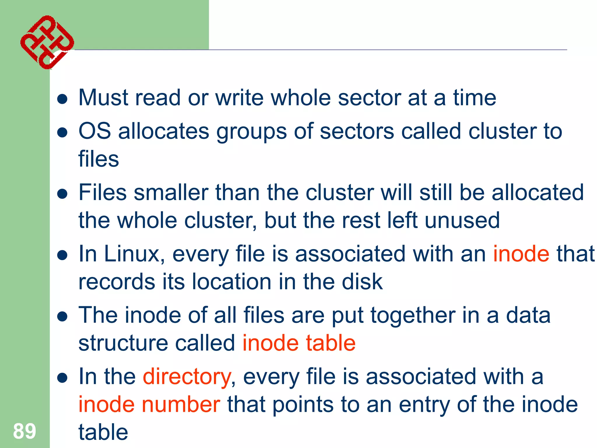 






89

Must read or write whole sector at a time
OS allocates groups of sectors called cluster to
files
Files smaller than the cluster will still be allocated
the whole cluster, but the rest left unused
In Linux, every file is associated with an inode that
records its location in the disk
The inode of all files are put together in a data
structure called inode table
In the directory, every file is associated with a
inode number that points to an entry of the inode
table

 