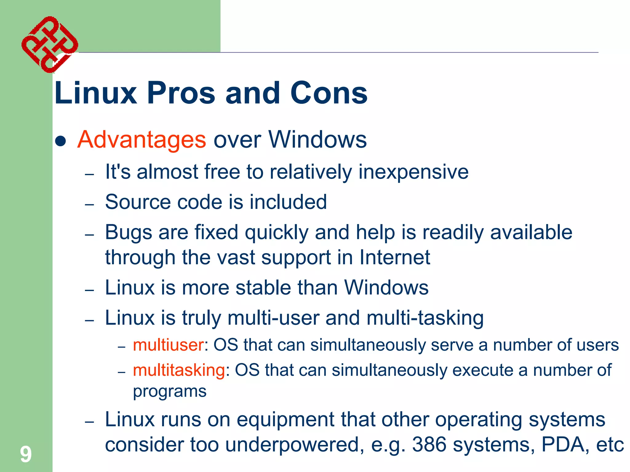 Linux Pros and Cons


Advantages over Windows
–
–
–
–
–

It's almost free to relatively inexpensive
Source code is included
Bugs are fixed quickly and help is readily available
through the vast support in Internet
Linux is more stable than Windows
Linux is truly multi-user and multi-tasking
–
–

–

9

multiuser: OS that can simultaneously serve a number of users
multitasking: OS that can simultaneously execute a number of
programs

Linux runs on equipment that other operating systems
consider too underpowered, e.g. 386 systems, PDA, etc

 