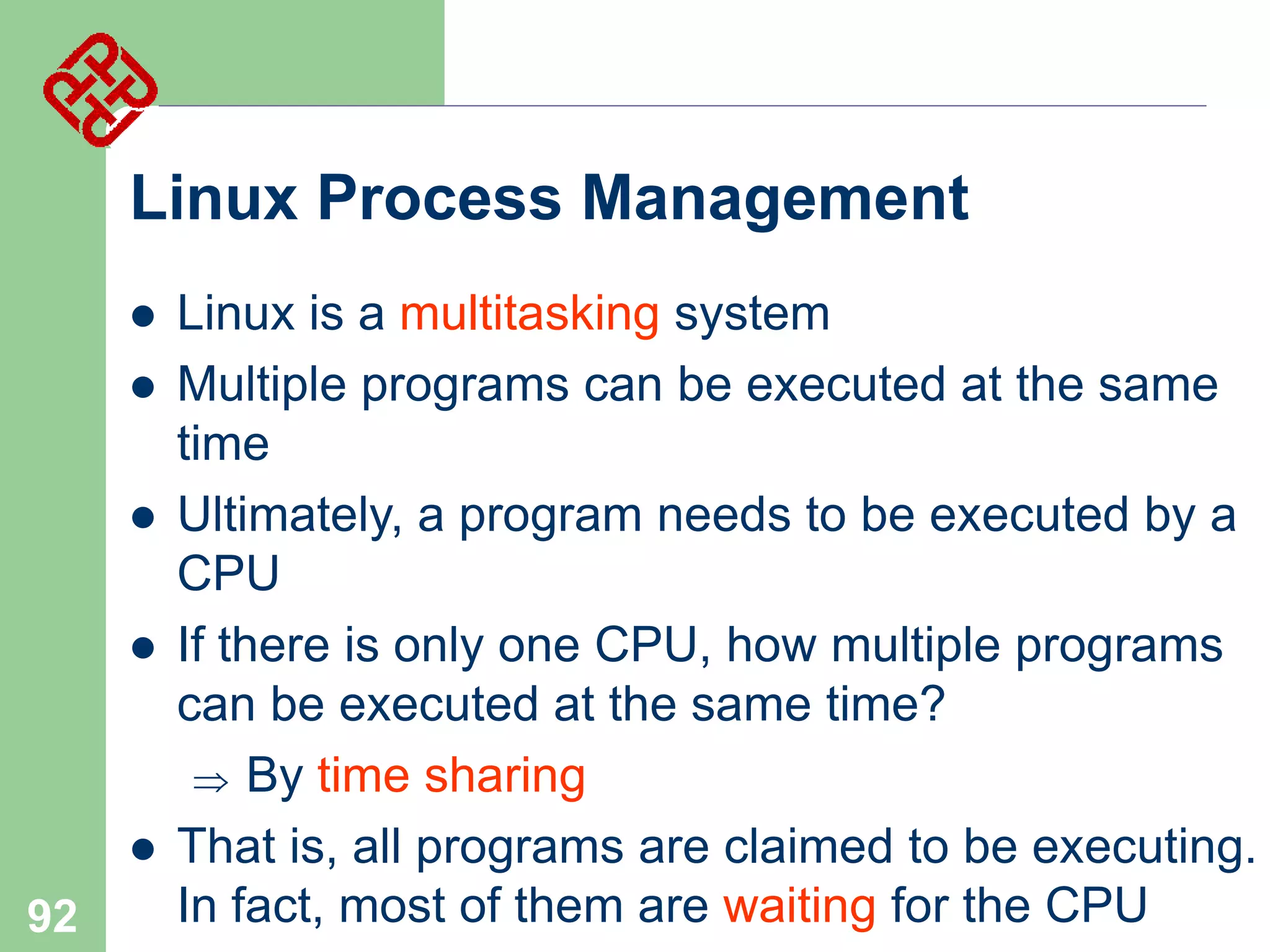 Linux Process Management







92

Linux is a multitasking system
Multiple programs can be executed at the same
time
Ultimately, a program needs to be executed by a
CPU
If there is only one CPU, how multiple programs
can be executed at the same time?
 By time sharing
That is, all programs are claimed to be executing.
In fact, most of them are waiting for the CPU

 