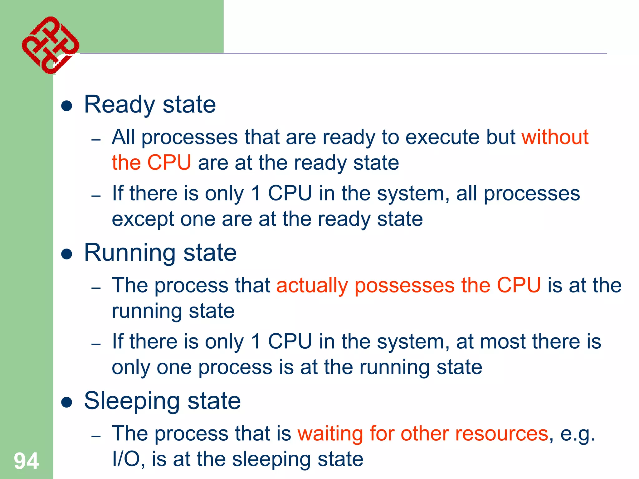 

Ready state
–
–



Running state
–
–



The process that actually possesses the CPU is at the
running state
If there is only 1 CPU in the system, at most there is
only one process is at the running state

Sleeping state
–

94

All processes that are ready to execute but without
the CPU are at the ready state
If there is only 1 CPU in the system, all processes
except one are at the ready state

The process that is waiting for other resources, e.g.
I/O, is at the sleeping state

 