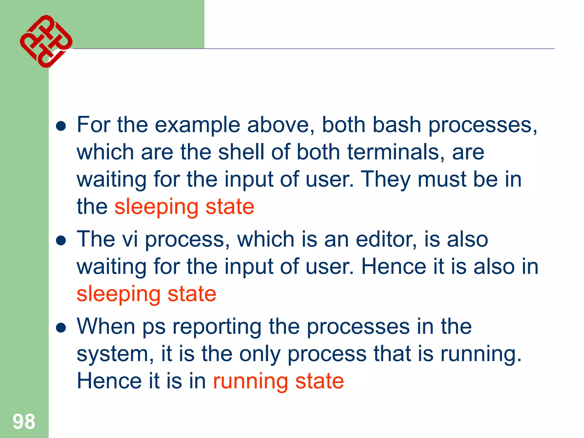 





98

For the example above, both bash processes,
which are the shell of both terminals, are
waiting for the input of user. They must be in
the sleeping state
The vi process, which is an editor, is also
waiting for the input of user. Hence it is also in
sleeping state
When ps reporting the processes in the
system, it is the only process that is running.
Hence it is in running state

 