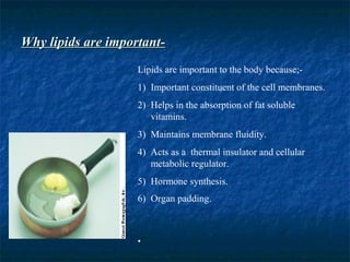 Why lipids are important-Why lipids are important-
Lipids are important to the body because;-
1) Important constituent of the cell membranes.
2) Helps in the absorption of fat soluble
vitamins.
3) Maintains membrane fluidity.
4) Acts as a thermal insulator and cellular
metabolic regulator.
5) Hormone synthesis.
6) Organ padding.
•
 