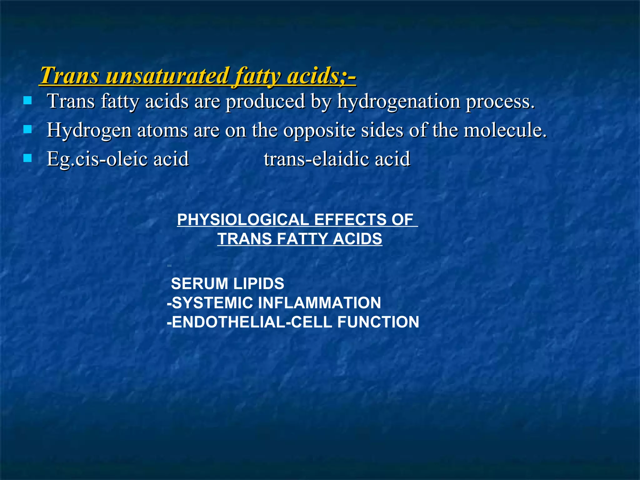 Trans unsaturated fatty acids;- Trans fatty acids are produced by hydrogenation process. Hydrogen atoms are on the opposite sides of the molecule. Eg.cis-oleic acid  trans-elaidic acid PHYSIOLOGICAL EFFECTS OF    TRANS FATTY ACIDS - SERUM LIPIDS -SYSTEMIC INFLAMMATION  -ENDOTHELIAL-CELL FUNCTION   