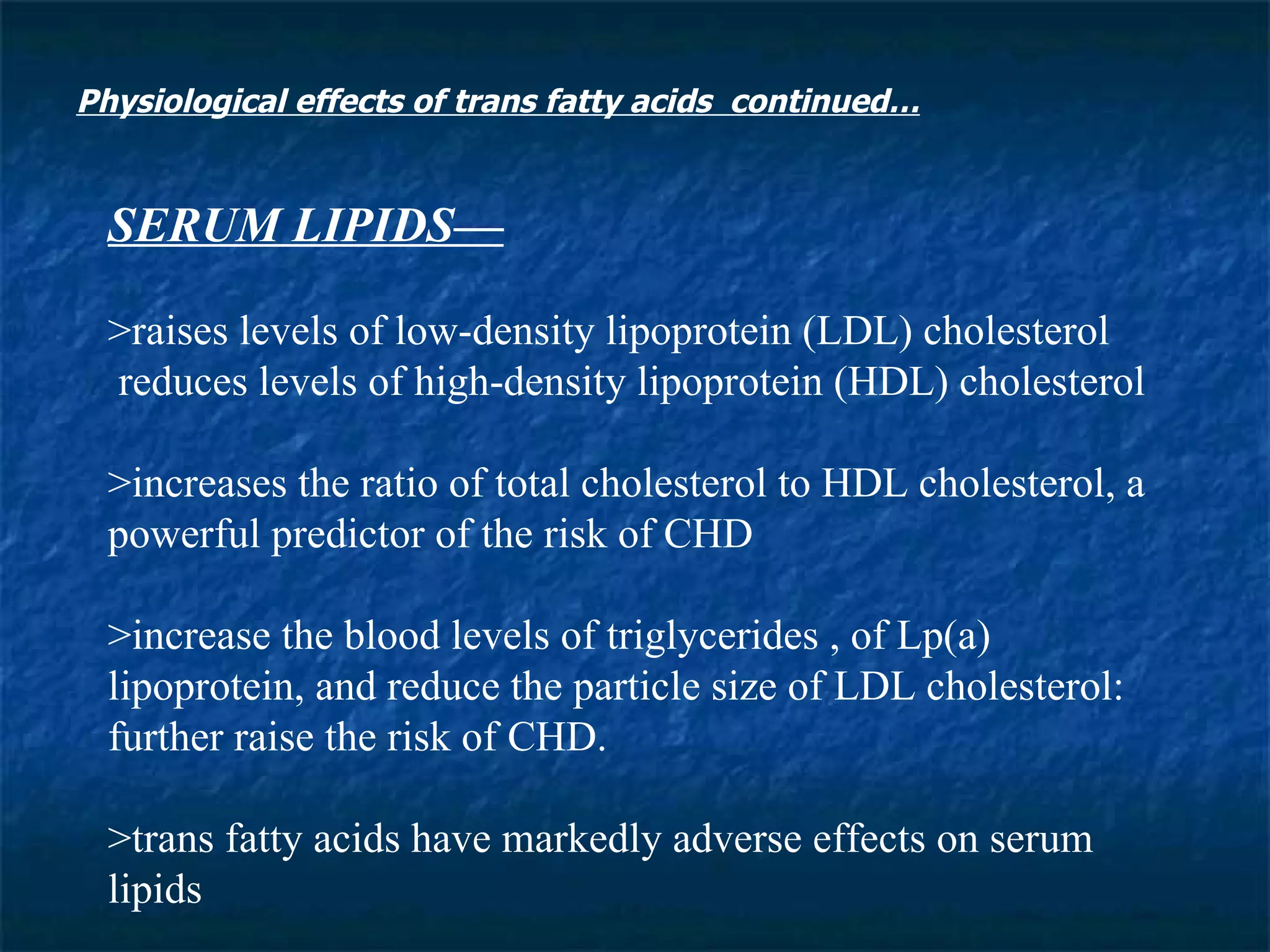 SERUM LIPIDS— >raises levels of low-density lipoprotein (LDL) cholesterol reduces levels of high-density lipoprotein (HDL) cholesterol >increases the ratio of total cholesterol to HDL cholesterol, a powerful predictor of the risk of CHD >increase the blood levels of triglycerides , of Lp(a) lipoprotein, and reduce the particle size of LDL cholesterol: further raise the risk of CHD.  >trans fatty acids have markedly adverse effects on serum lipids  Physiological effects of trans fatty acids  continued… 
