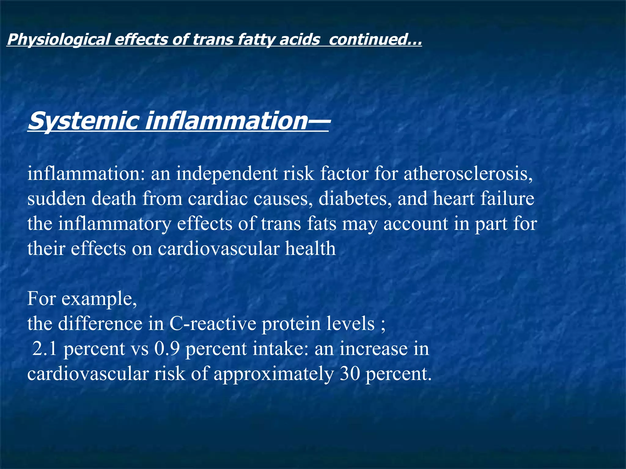 Systemic inflammation— inflammation: an independent risk factor for atherosclerosis, sudden death from cardiac causes, diabetes, and heart failure the inflammatory effects of trans fats may account in part for their effects on cardiovascular health For example,  the difference in C-reactive protein levels ;  2.1 percent vs 0.9 percent intake: an increase in cardiovascular risk of approximately 30 percent. Physiological effects of trans fatty acids  continued… 