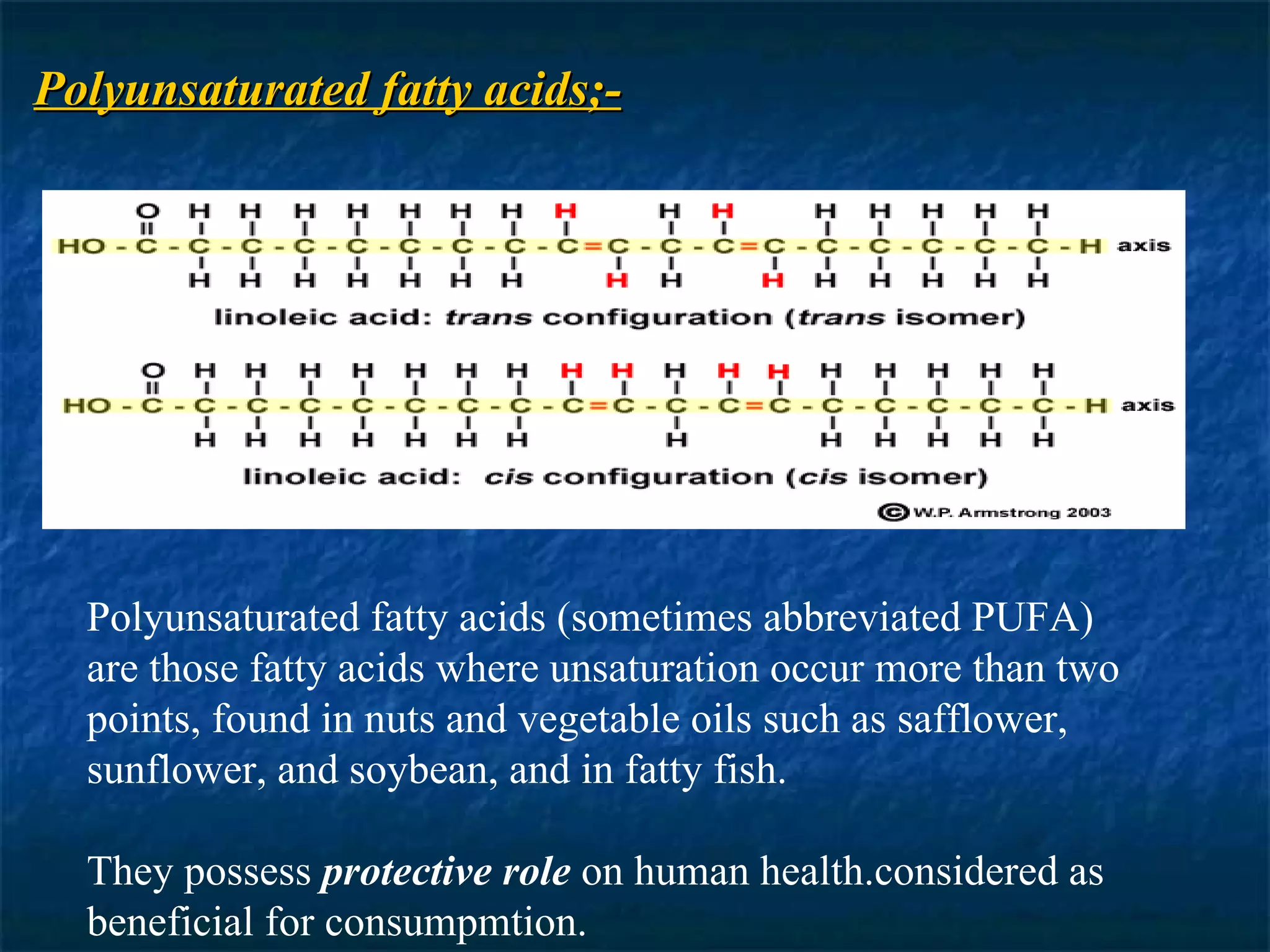 Polyunsaturated fatty acids;- Polyunsaturated fatty acids (sometimes abbreviated PUFA) are those fatty acids where unsaturation occur more than two points, found in nuts and vegetable oils such as safflower, sunflower, and soybean, and in fatty fish. They possess  protective role  on human health.considered as beneficial for consumpmtion. 