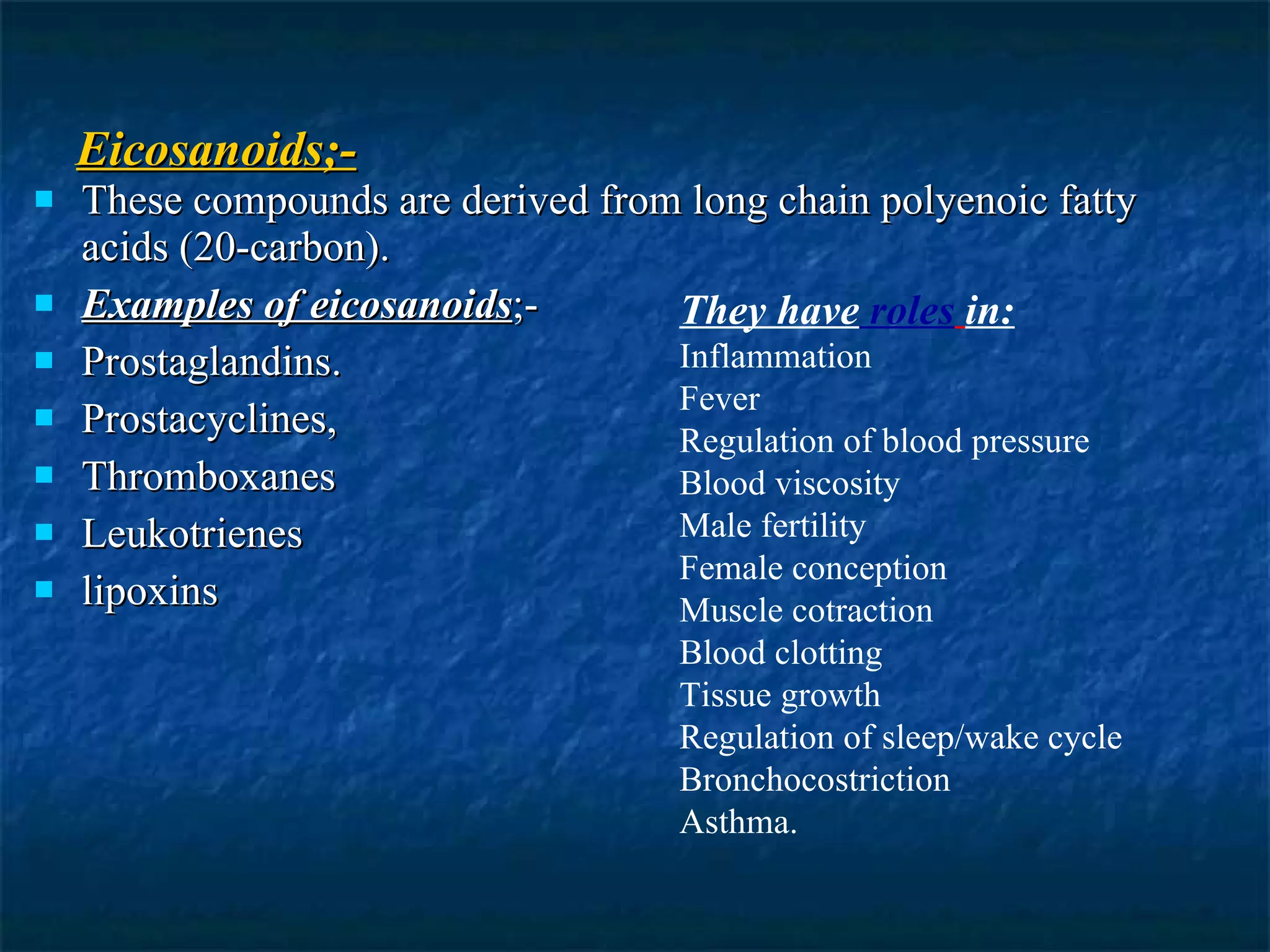 Eicosanoids;- These compounds are derived from long chain polyenoic fatty acids (20-carbon). Examples of eicosanoids ;- Prostaglandins. Prostacyclines, Thromboxanes Leukotrienes lipoxins They have  roles   in: Inflammation Fever Regulation of blood pressure Blood viscosity Male fertility Female conception Muscle cotraction Blood clotting Tissue growth Regulation of sleep/wake cycle Bronchocostriction Asthma. 