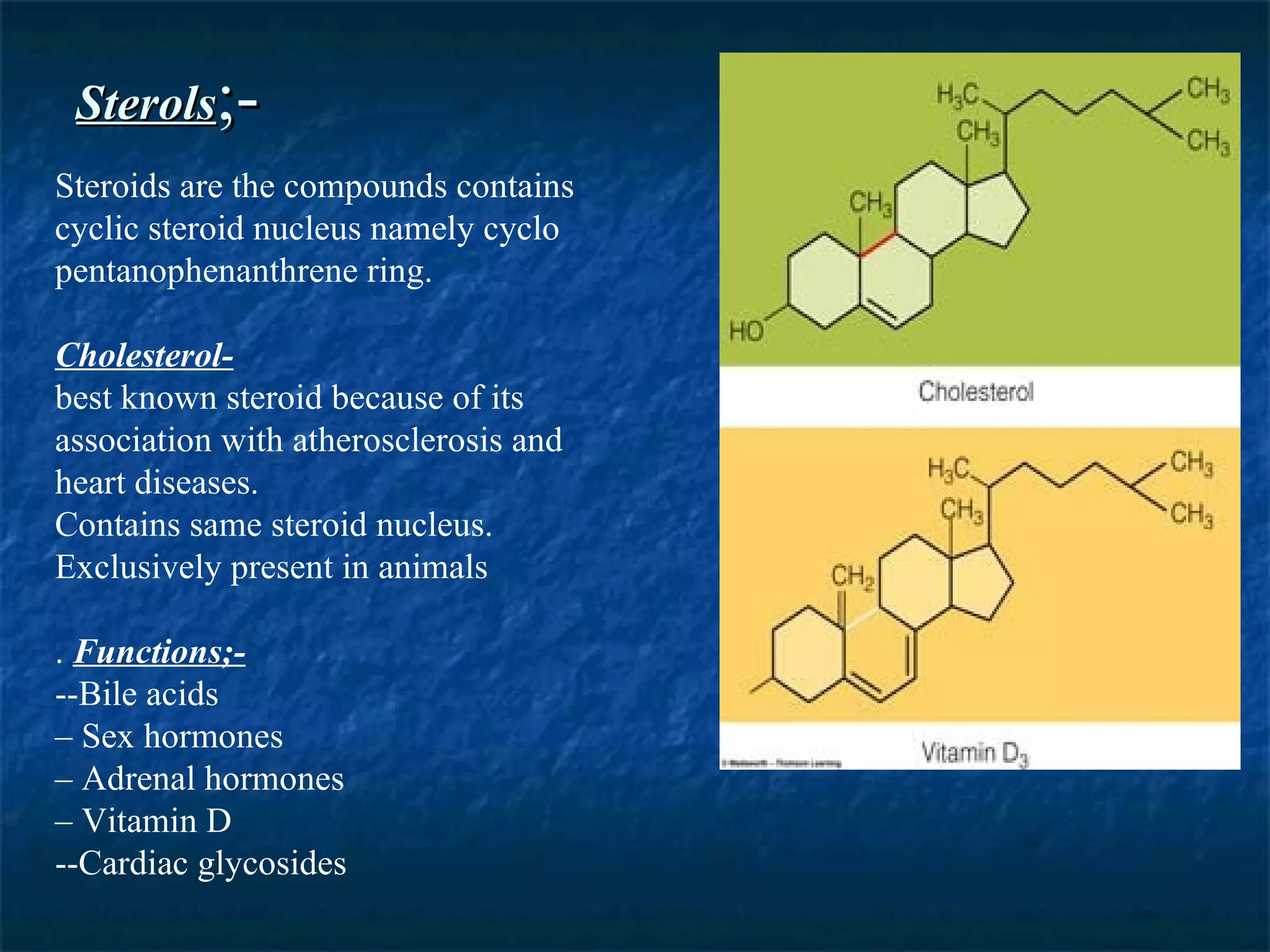 Sterols ;- Steroids are the compounds contains cyclic steroid nucleus namely cyclo pentanophenanthrene ring. Cholesterol- best known steroid because of its association with atherosclerosis and heart diseases.  Contains same steroid nucleus. Exclusively present in animals .  Functions;- --Bile acids –  Sex hormones –  Adrenal hormones –  Vitamin D --Cardiac glycosides 