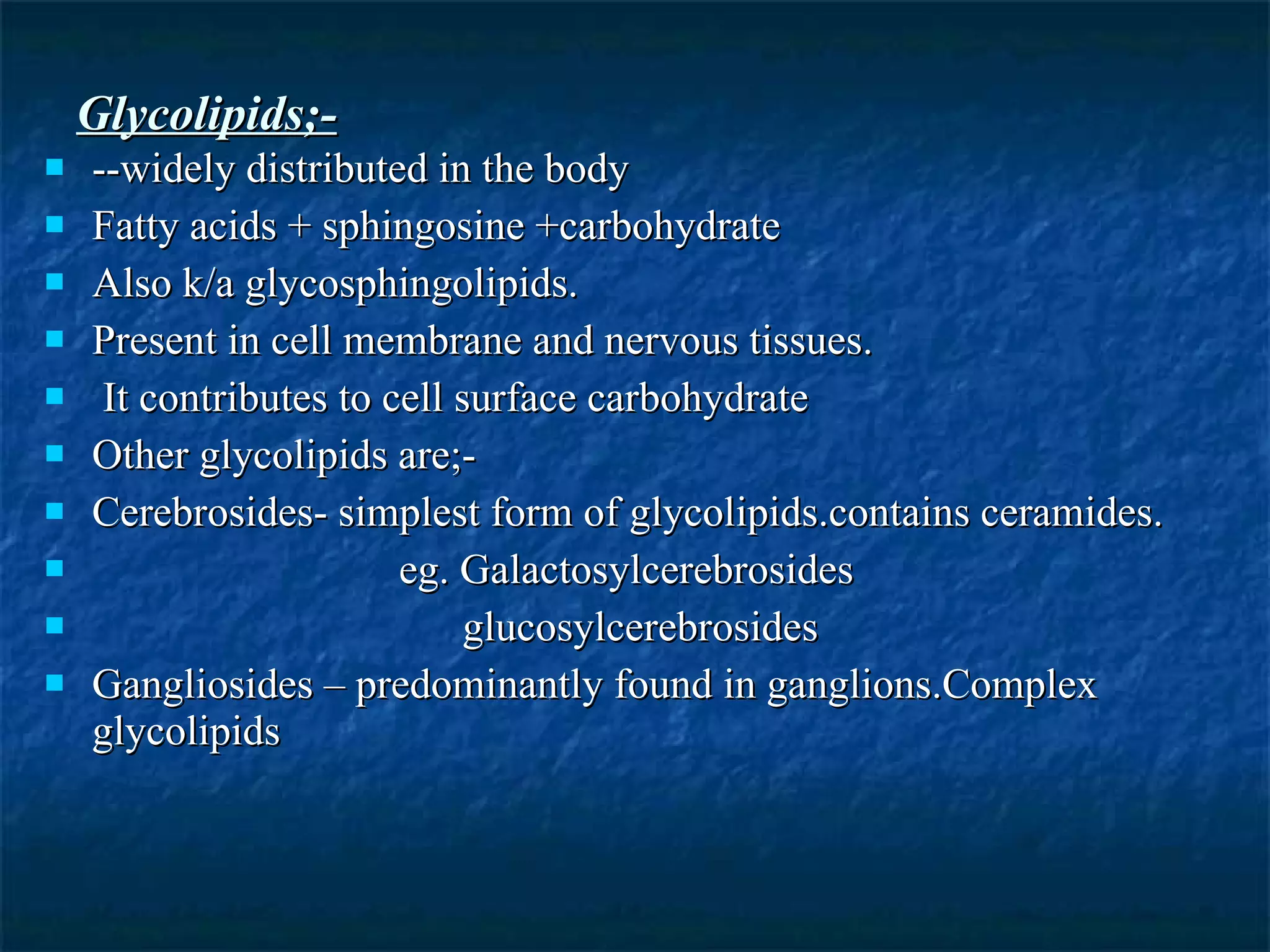 Glycolipids;- --widely distributed in the body Fatty acids + sphingosine +carbohydrate Also k/a glycosphingolipids. Present in cell membrane and nervous tissues. It contributes to cell surface carbohydrate Other glycolipids are;- Cerebrosides- simplest form of glycolipids.contains ceramides. eg. Galactosylcerebrosides glucosylcerebrosides Gangliosides – predominantly found in ganglions.Complex  glycolipids 