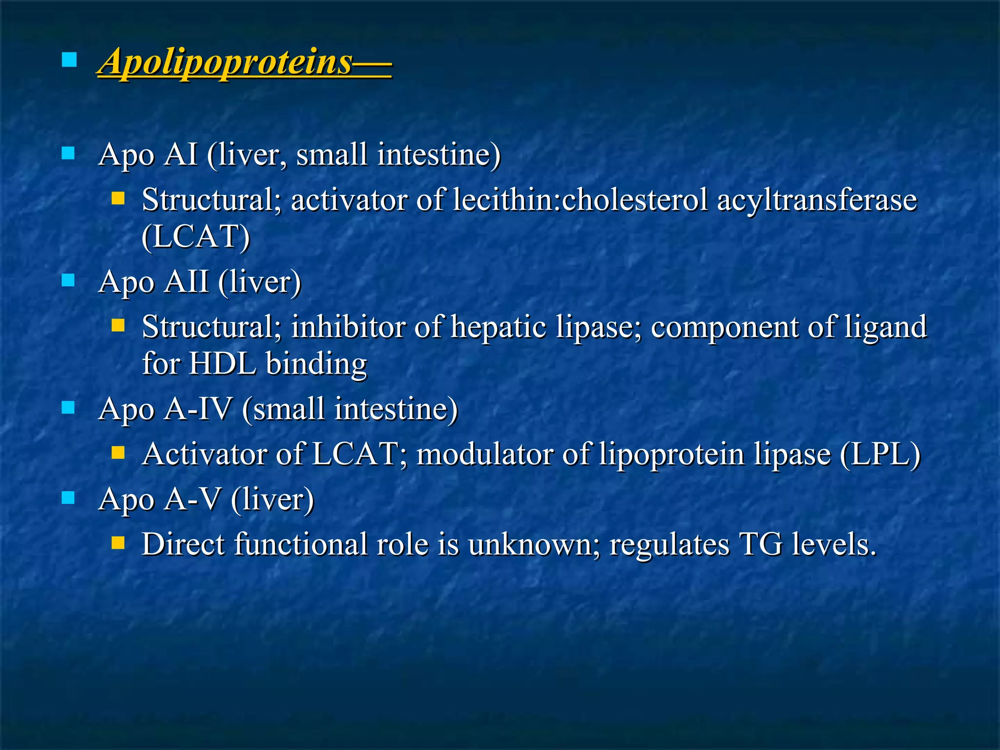Apolipoproteins— Apo AI (liver, small intestine) Structural; activator of lecithin:cholesterol acyltransferase (LCAT) Apo AII (liver) Structural; inhibitor of hepatic lipase; component of ligand for HDL binding Apo A-IV (small intestine) Activator of LCAT; modulator of lipoprotein lipase (LPL) Apo A-V (liver) Direct functional role is unknown; regulates TG levels. 