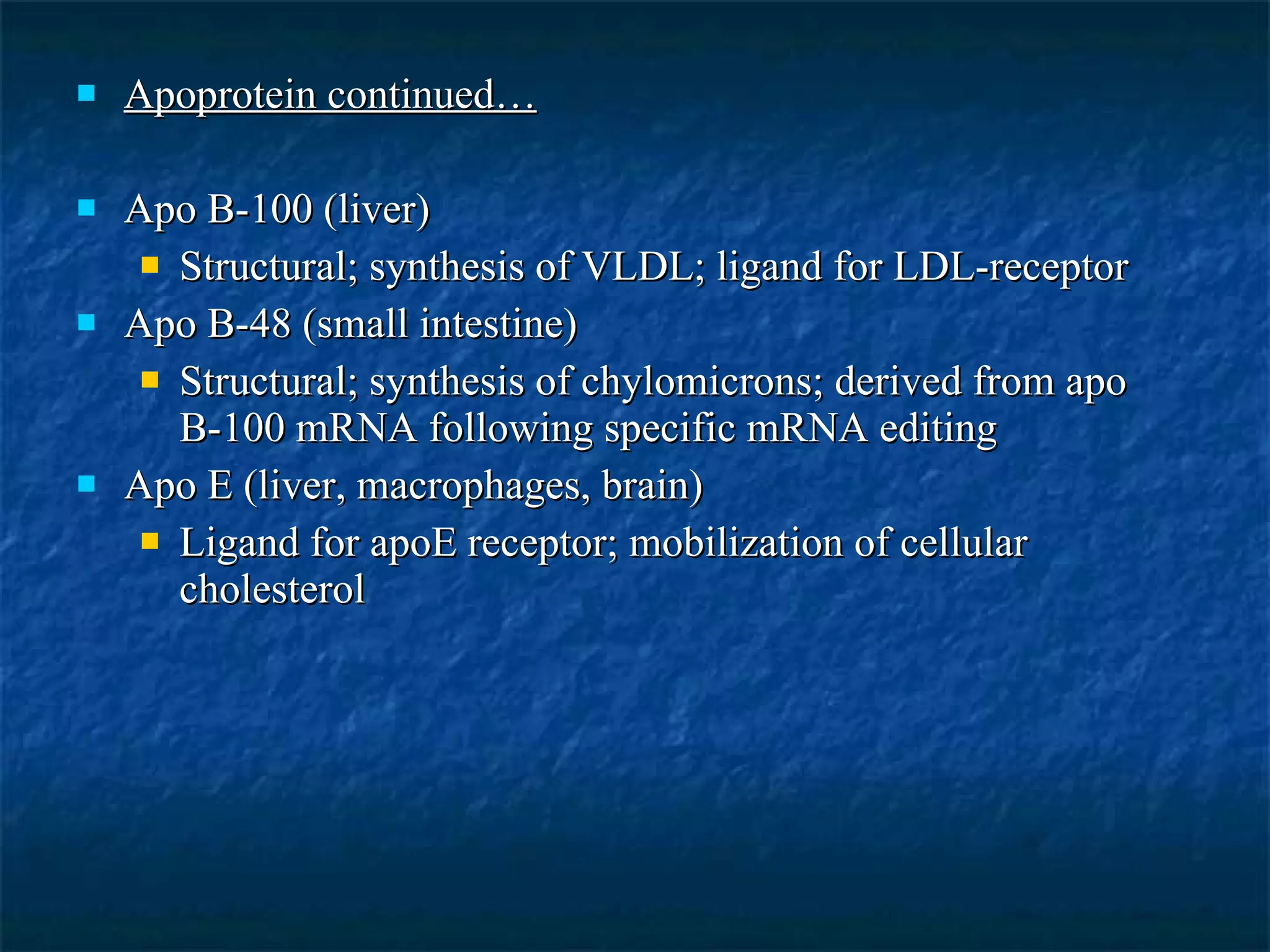 Apoprotein continued… Apo B-100 (liver) Structural; synthesis of VLDL; ligand for LDL-receptor Apo B-48 (small intestine) Structural; synthesis of chylomicrons; derived from apo B-100 mRNA following specific mRNA editing Apo E (liver, macrophages, brain) Ligand for apoE receptor; mobilization of cellular cholesterol 