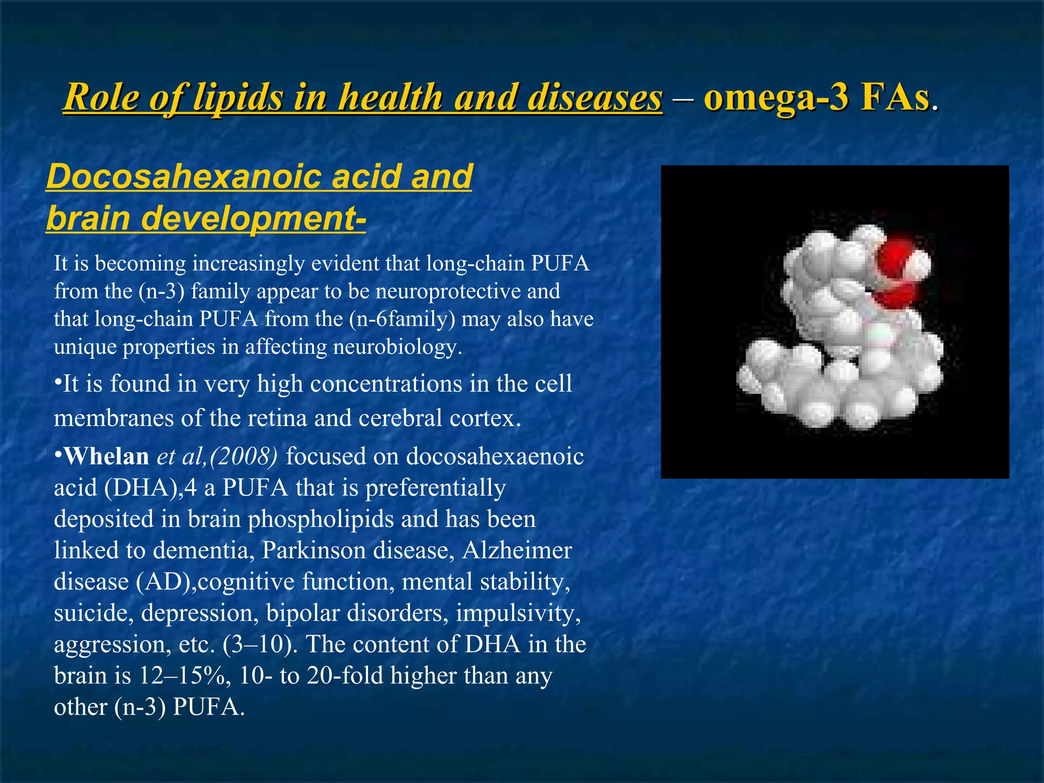 Role of lipids in health and diseases  –  omega-3 FAs . Docosahexanoic acid and brain development- It is becoming increasingly evident that long-chain PUFA from the (n-3) family appear to be neuroprotective and that long-chain PUFA from the (n-6family) may also have unique properties in affecting neurobiology. It is found in very high concentrations in the cell membranes of the retina and cerebral cortex . Whelan   et al,(2008)  focused on docosahexaenoic acid (DHA),4 a PUFA that is preferentially deposited in brain phospholipids and has been linked to dementia, Parkinson disease, Alzheimer disease (AD),cognitive function, mental stability, suicide, depression, bipolar disorders, impulsivity, aggression, etc. (3–10). The content of DHA in the brain is 12–15%, 10- to 20-fold higher than any other (n-3) PUFA. 