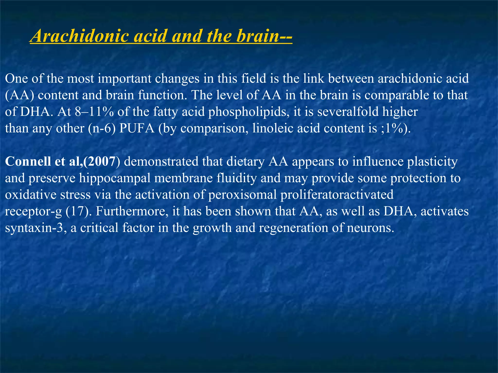 Arachidonic acid and the brain-- One of the most important changes in this field is the link between arachidonic acid (AA) content and brain function. The level of AA in the brain is comparable to that of DHA. At 8–11% of the fatty acid phospholipids, it is severalfold higher than any other (n-6) PUFA (by comparison, linoleic acid content is ;1%).  Connell   et al,(2007 ) demonstrated that dietary AA appears to influence plasticity and preserve hippocampal membrane fluidity and may provide some protection to oxidative stress via the activation of peroxisomal proliferatoractivated receptor-g (17). Furthermore, it has been shown that AA, as well as DHA, activates syntaxin-3, a critical factor in the growth and regeneration of neurons. 