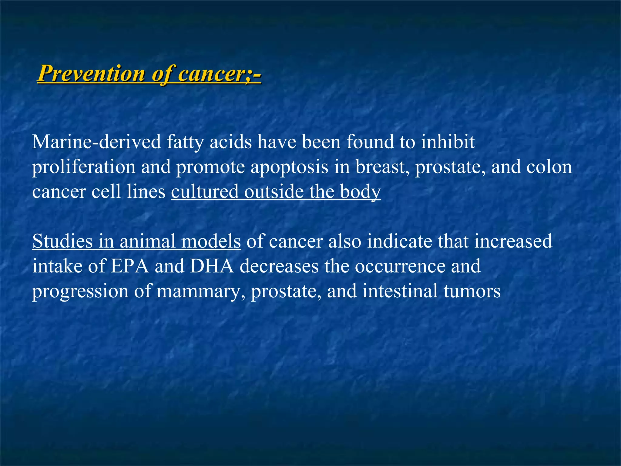 Prevention of cancer;- Marine-derived fatty acids have been found to inhibit proliferation and promote apoptosis in breast, prostate, and colon cancer cell lines  cultured outside the body Studies in animal models  of cancer also indicate that increased intake of EPA and DHA decreases the occurrence and progression of mammary, prostate, and intestinal tumors 