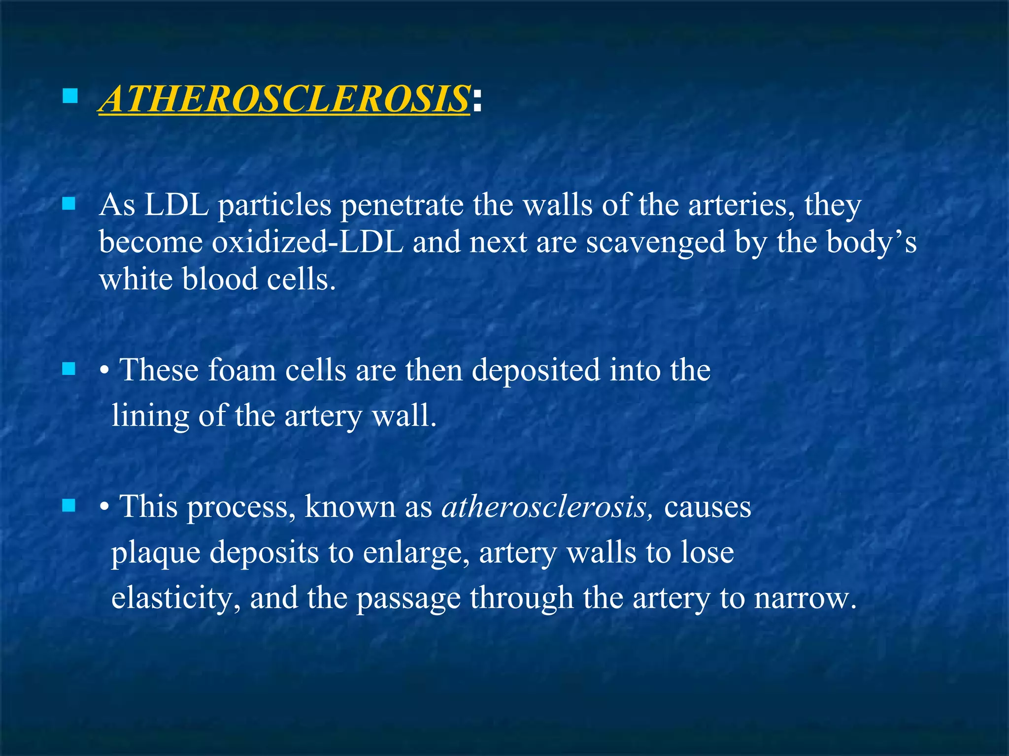 ATHEROSCLEROSIS :  As LDL particles penetrate the walls of the arteries, they become oxidized-LDL and next are scavenged by the body’s white blood cells. •  These foam cells are then deposited into the lining of the artery wall. •  This process, known as  atherosclerosis,  causes plaque deposits to enlarge, artery walls to lose elasticity, and the passage through the artery to narrow. 