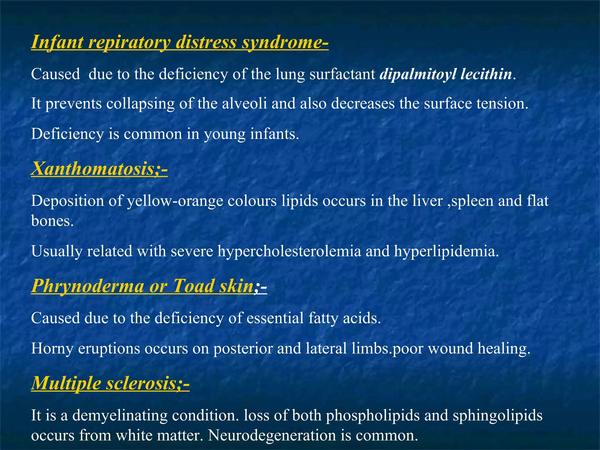 Infant repiratory distress syndrome- Caused  due to the deficiency of the lung surfactant  dipalmitoyl lecithin . It prevents collapsing of the alveoli and also decreases the surface tension . Deficiency is common in young infants. Xanthomatosis;- Deposition of yellow-orange colours lipids occurs in the liver ,spleen and flat bones. Usually related with severe hypercholesterolemia and hyperlipidemia. Phrynoderma or Toad skin ;- Caused due to the deficiency of essential fatty acids. Horny eruptions occurs on posterior and lateral limbs.poor wound healing. Multiple sclerosis;- It is a demyelinating condition. loss of both phospholipids and sphingolipids occurs from white matter. Neurodegeneration is common. 