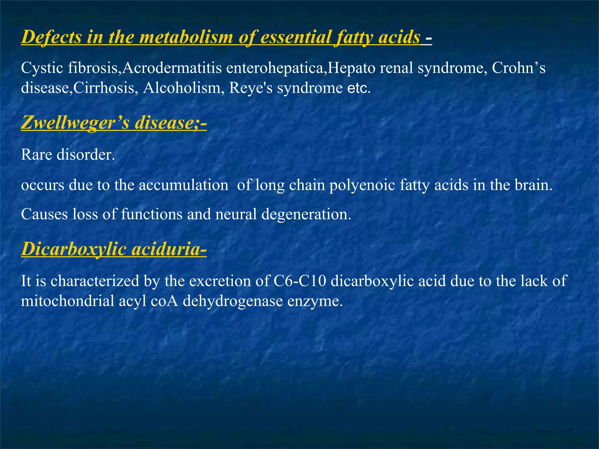 Defects in the metabolism of essential fatty acids  - Cystic fibrosis,Acrodermatitis enterohepatica,Hepato renal syndrome, Crohn’s disease,Cirrhosis, Alcoholism, Reye's syndrome  etc. Zwellweger’s disease;- Rare disorder. occurs due to the accumulation  of long chain polyenoic fatty acids in the brain. Causes loss of functions and neural degeneration . Dicarboxylic aciduria- It is characterized by the excretion of C6-C10 dicarboxylic acid due to the lack of mitochondrial acyl coA dehydrogenase enzyme. 