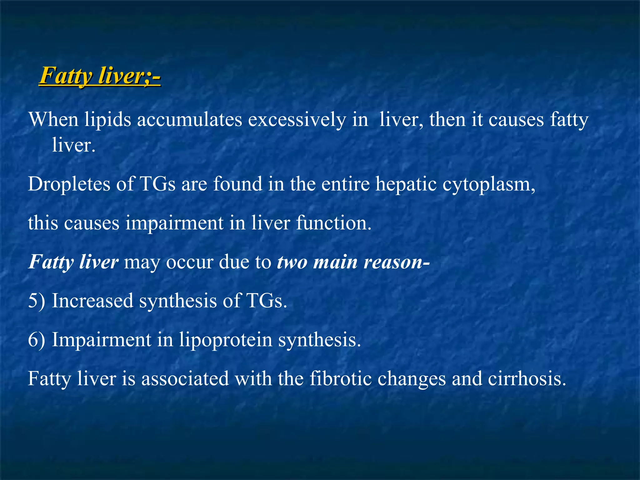 Fatty liver;- When lipids accumulates excessively in  liver, then it causes fatty liver. Dropletes of TGs are found in the entire hepatic cytoplasm,  this causes impairment in liver function. Fatty liver  may occur due to  two main reason- Increased synthesis of TGs. Impairment in lipoprotein synthesis. Fatty liver is associated with the fibrotic changes and cirrhosis.  