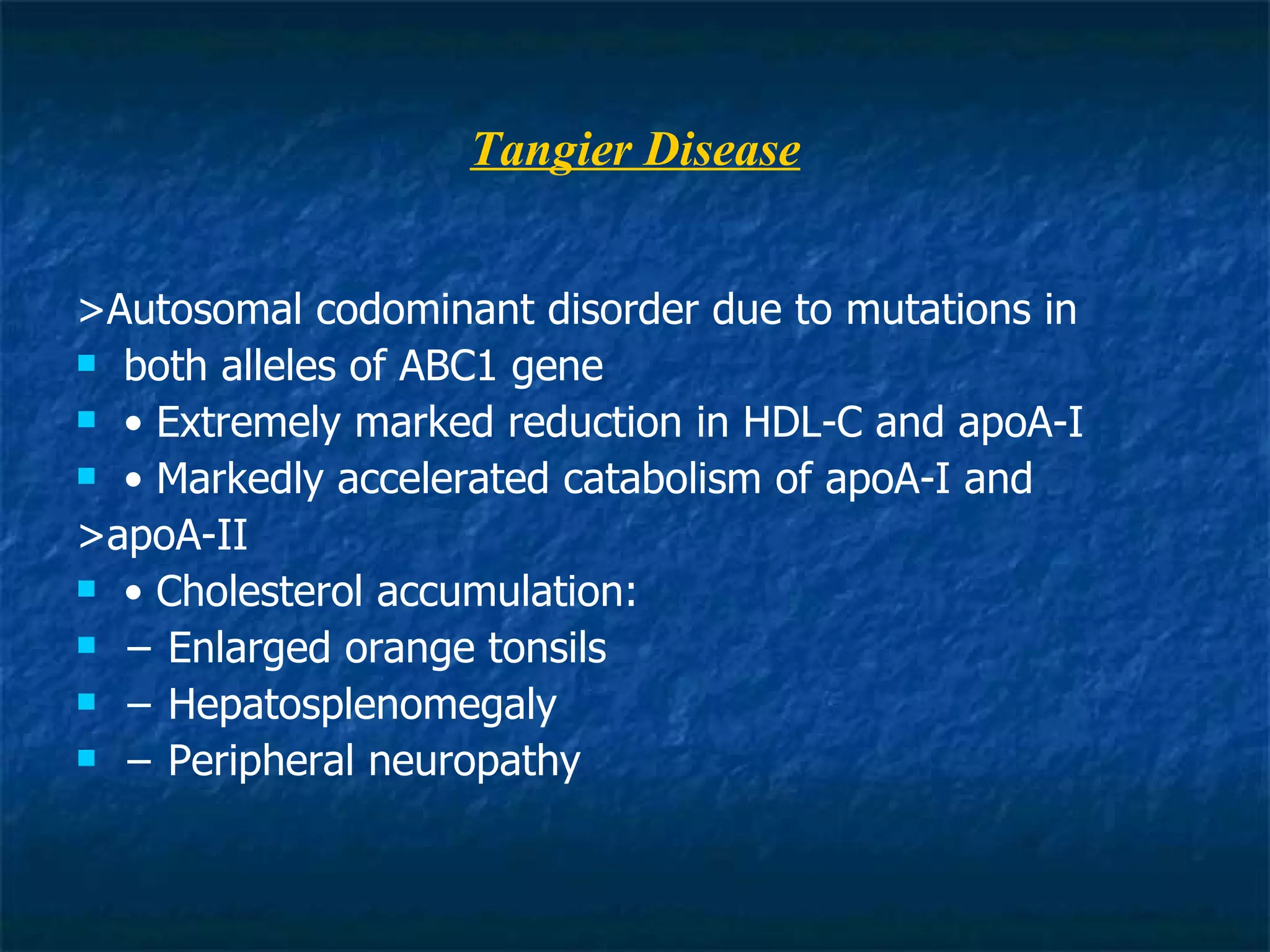 Tangier Disease >Autosomal codominant disorder due to mutations in both alleles of ABC1 gene •  Extremely marked reduction in HDL-C and apoA-I •  Markedly accelerated catabolism of apoA-I and >apoA-II •  Cholesterol accumulation: −  Enlarged orange tonsils −  Hepatosplenomegaly −  Peripheral neuropathy 