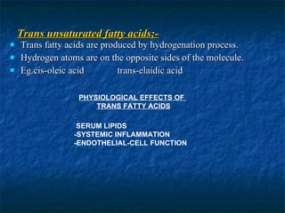 Trans unsaturated fatty acids;- Trans fatty acids are produced by hydrogenation process. Hydrogen atoms are on the opposite sides of the molecule. Eg.cis-oleic acid  trans-elaidic acid PHYSIOLOGICAL EFFECTS OF    TRANS FATTY ACIDS - SERUM LIPIDS -SYSTEMIC INFLAMMATION  -ENDOTHELIAL-CELL FUNCTION   