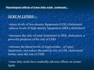SERUM LIPIDS— >raises levels of low-density lipoprotein (LDL) cholesterol reduces levels of high-density lipoprotein (HDL) cholesterol >increases the ratio of total cholesterol to HDL cholesterol, a powerful predictor of the risk of CHD >increase the blood levels of triglycerides , of Lp(a) lipoprotein, and reduce the particle size of LDL cholesterol: further raise the risk of CHD.  >trans fatty acids have markedly adverse effects on serum lipids  Physiological effects of trans fatty acids  continued… 