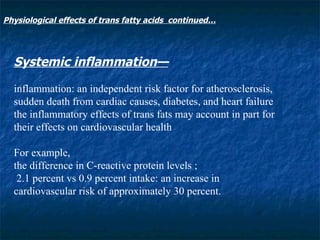 Systemic inflammation— inflammation: an independent risk factor for atherosclerosis, sudden death from cardiac causes, diabetes, and heart failure the inflammatory effects of trans fats may account in part for their effects on cardiovascular health For example,  the difference in C-reactive protein levels ;  2.1 percent vs 0.9 percent intake: an increase in cardiovascular risk of approximately 30 percent. Physiological effects of trans fatty acids  continued… 