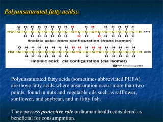 Polyunsaturated fatty acids;- Polyunsaturated fatty acids (sometimes abbreviated PUFA) are those fatty acids where unsaturation occur more than two points, found in nuts and vegetable oils such as safflower, sunflower, and soybean, and in fatty fish. They possess  protective role  on human health.considered as beneficial for consumpmtion. 