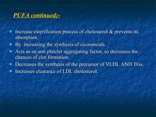 Increase esterification process of cholesterol & prevents its absorption. By  increasing the synthesis of eicosanoids. Acts as an anti platelet aggregating factor, so decreases the chances of clot formation. Decreases the synthesis of the precursor of VLDL AND TGs. Increases clearance of LDL cholesterol. PUFA continued;- 