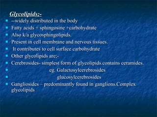Glycolipids;- --widely distributed in the body Fatty acids + sphingosine +carbohydrate Also k/a glycosphingolipids. Present in cell membrane and nervous tissues. It contributes to cell surface carbohydrate Other glycolipids are;- Cerebrosides- simplest form of glycolipids.contains ceramides. eg. Galactosylcerebrosides glucosylcerebrosides Gangliosides – predominantly found in ganglions.Complex  glycolipids 