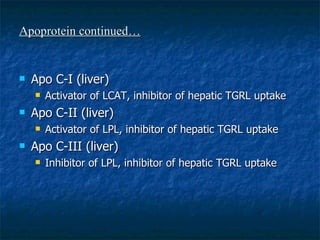 Apoprotein continued… Apo C-I (liver) Activator of LCAT, inhibitor of hepatic TGRL uptake Apo C-II (liver) Activator of LPL, inhibitor of hepatic TGRL uptake Apo C-III (liver) Inhibitor of LPL, inhibitor of hepatic TGRL uptake 