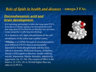 Role of lipids in health and diseases  –  omega-3 FAs . Docosahexanoic acid and brain development- It is becoming increasingly evident that long-chain PUFA from the (n-3) family appear to be neuroprotective and that long-chain PUFA from the (n-6family) may also have unique properties in affecting neurobiology. It is found in very high concentrations in the cell membranes of the retina and cerebral cortex . Whelan   et al,(2008)  focused on docosahexaenoic acid (DHA),4 a PUFA that is preferentially deposited in brain phospholipids and has been linked to dementia, Parkinson disease, Alzheimer disease (AD),cognitive function, mental stability, suicide, depression, bipolar disorders, impulsivity, aggression, etc. (3–10). The content of DHA in the brain is 12–15%, 10- to 20-fold higher than any other (n-3) PUFA. 