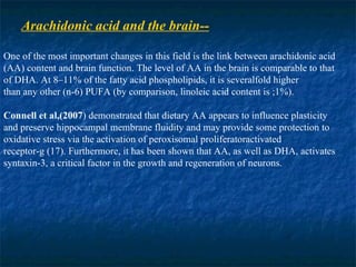 Arachidonic acid and the brain-- One of the most important changes in this field is the link between arachidonic acid (AA) content and brain function. The level of AA in the brain is comparable to that of DHA. At 8–11% of the fatty acid phospholipids, it is severalfold higher than any other (n-6) PUFA (by comparison, linoleic acid content is ;1%).  Connell   et al,(2007 ) demonstrated that dietary AA appears to influence plasticity and preserve hippocampal membrane fluidity and may provide some protection to oxidative stress via the activation of peroxisomal proliferatoractivated receptor-g (17). Furthermore, it has been shown that AA, as well as DHA, activates syntaxin-3, a critical factor in the growth and regeneration of neurons. 