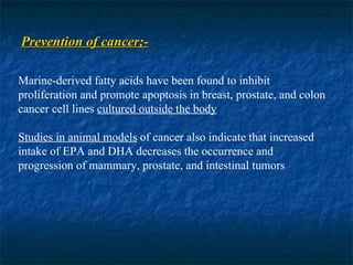 Prevention of cancer;- Marine-derived fatty acids have been found to inhibit proliferation and promote apoptosis in breast, prostate, and colon cancer cell lines  cultured outside the body Studies in animal models  of cancer also indicate that increased intake of EPA and DHA decreases the occurrence and progression of mammary, prostate, and intestinal tumors 