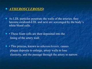 ATHEROSCLEROSIS :  As LDL particles penetrate the walls of the arteries, they become oxidized-LDL and next are scavenged by the body’s white blood cells. •  These foam cells are then deposited into the lining of the artery wall. •  This process, known as  atherosclerosis,  causes plaque deposits to enlarge, artery walls to lose elasticity, and the passage through the artery to narrow. 
