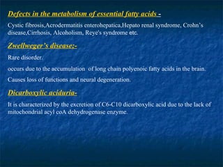 Defects in the metabolism of essential fatty acids  - Cystic fibrosis,Acrodermatitis enterohepatica,Hepato renal syndrome, Crohn’s disease,Cirrhosis, Alcoholism, Reye's syndrome  etc. Zwellweger’s disease;- Rare disorder. occurs due to the accumulation  of long chain polyenoic fatty acids in the brain. Causes loss of functions and neural degeneration . Dicarboxylic aciduria- It is characterized by the excretion of C6-C10 dicarboxylic acid due to the lack of mitochondrial acyl coA dehydrogenase enzyme. 