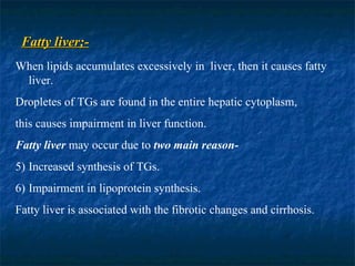 Fatty liver;- When lipids accumulates excessively in  liver, then it causes fatty liver. Dropletes of TGs are found in the entire hepatic cytoplasm,  this causes impairment in liver function. Fatty liver  may occur due to  two main reason- Increased synthesis of TGs. Impairment in lipoprotein synthesis. Fatty liver is associated with the fibrotic changes and cirrhosis.  