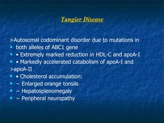 Tangier Disease >Autosomal codominant disorder due to mutations in both alleles of ABC1 gene •  Extremely marked reduction in HDL-C and apoA-I •  Markedly accelerated catabolism of apoA-I and >apoA-II •  Cholesterol accumulation: −  Enlarged orange tonsils −  Hepatosplenomegaly −  Peripheral neuropathy 