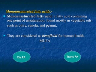 Monounsaturated fatty acids ;- Monounsaturated fatty acid:  a fatty acid containing one point of unsaturation, found mostly in vegetable oils such as olive, canola, and peanut . They are considered as  beneficial  for human health. MUFA Cis FA Trans FA 