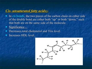 Cis- unsaturated fatty acids;- In  cis  bonds , the two pieces of the carbon chain on either side of the double bond are either both “up” or both “down,” such that both are on the same side of the molecule. Significance –  Decreases total cholesterol and TGs level. Increases HDL level. 