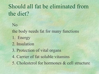 Should all fat be eliminated from 
the diet? 
No 
the body needs fat for many functions 
1. Energy 
2. Insulation 
3. Protection of vital organs 
4. Carrier of fat soluble vitamins 
5. Cholesterol for hormones  cell structure 
 