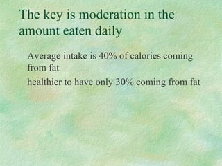 The key is moderation in the 
amount eaten daily 
Average intake is 40% of calories coming 
from fat 
healthier to have only 30% coming from fat 
 