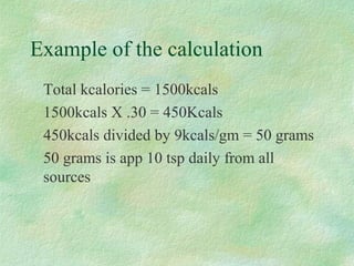 Example of the calculation 
 Total kcalories = 1500kcals 
 1500kcals X .30 = 450Kcals 
 450kcals divided by 9kcals/gm = 50 grams 
 50 grams is app 10 tsp daily from all 
sources 
 