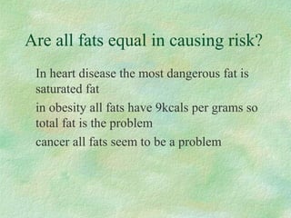 Are all fats equal in causing risk? 
 In heart disease the most dangerous fat is 
saturated fat 
 in obesity all fats have 9kcals per grams so 
total fat is the problem 
 cancer all fats seem to be a problem 
 