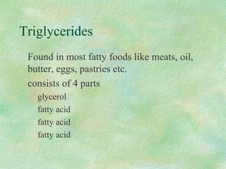 Triglycerides 
 Found in most fatty foods like meats, oil, 
butter, eggs, pastries etc. 
 consists of 4 parts 
 glycerol 
 fatty acid 
 fatty acid 
 fatty acid 
 