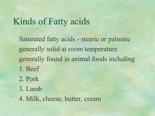 Kinds of Fatty acids 
 Saturated fatty acids - stearic or palmitic 
 generally solid at room temperature 
 generally found in animal foods including 
 1. Beef 
 2. Pork 
 3. Lamb 
 4. Milk, cheese, butter, cream 
 