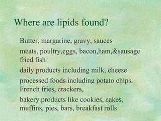 Where are lipids found? 
Butter, margarine, gravy, sauces 
meats, poultry,eggs, bacon,ham,sausage 
fried fish 
daily products including milk, cheese 
processed foods including potato chips. 
French fries, crackers, 
bakery products like cookies, cakes, 
muffins, pies, bars, breakfast rolls 
 