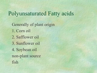 Polyunsaturated Fatty acids 
 Generally of plant origin 
 1. Corn oil 
 2. Safflower oil 
 3. Sunflower oil 
 4. Soybean oil 
 non-plant source 
 fish 
 